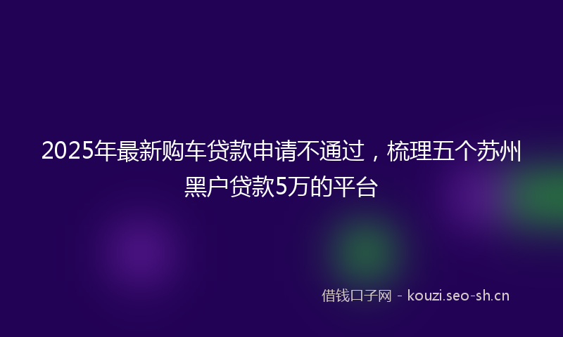 2025年最新购车贷款申请不通过，梳理五个苏州黑户贷款5万的平台