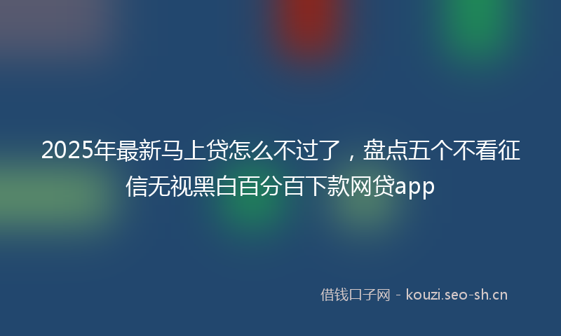 2025年最新马上贷怎么不过了，盘点五个不看征信无视黑白百分百下款网贷app