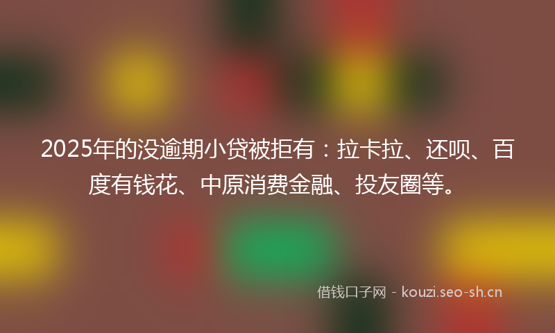 2025年的没逾期小贷被拒有：拉卡拉、还呗、百度有钱花、中原消费金融、投友圈等。