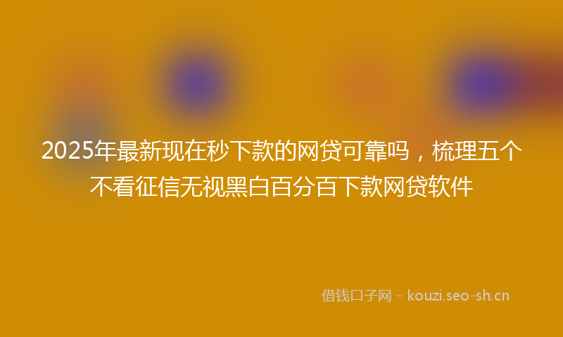 2025年最新现在秒下款的网贷可靠吗，梳理五个不看征信无视黑白百分百下款网贷软件