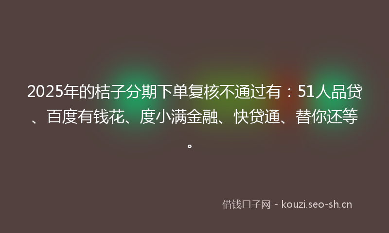2025年的桔子分期下单复核不通过有：51人品贷、百度有钱花、度小满金融、快贷通、替你还等。
