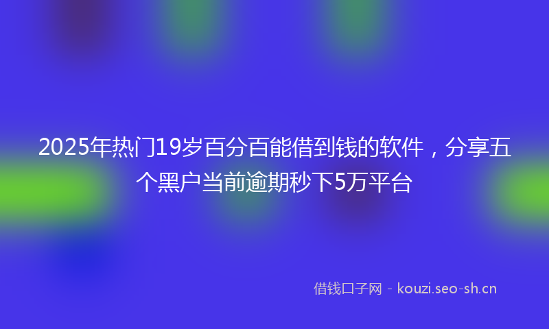 2025年热门19岁百分百能借到钱的软件，分享五个黑户当前逾期秒下5万平台