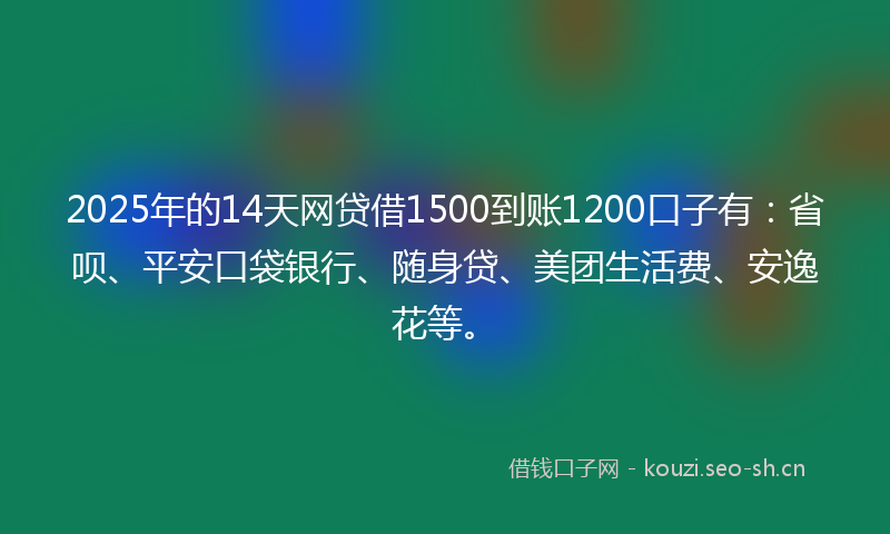 2025年的14天网贷借1500到账1200口子有：省呗、平安口袋银行、随身贷、美团生活费、安逸花等。