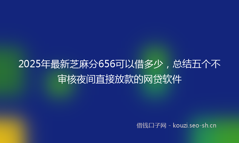 2025年最新芝麻分656可以借多少，总结五个不审核夜间直接放款的网贷软件