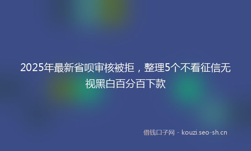 2025年最新省呗审核被拒，整理5个不看征信无视黑白百分百下款