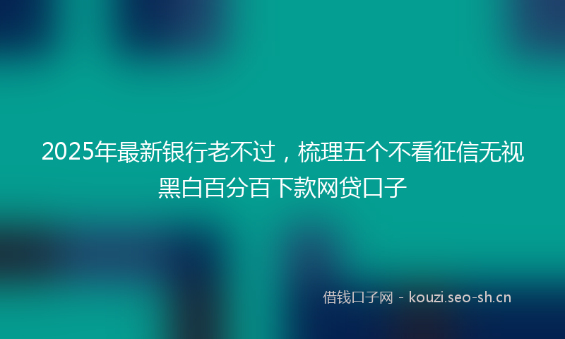 2025年最新银行老不过，梳理五个不看征信无视黑白百分百下款网贷口子