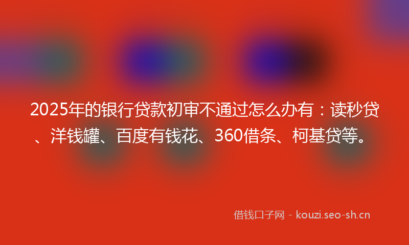 2025年的银行贷款初审不通过怎么办有：读秒贷、洋钱罐、百度有钱花、360借条、柯基贷等。