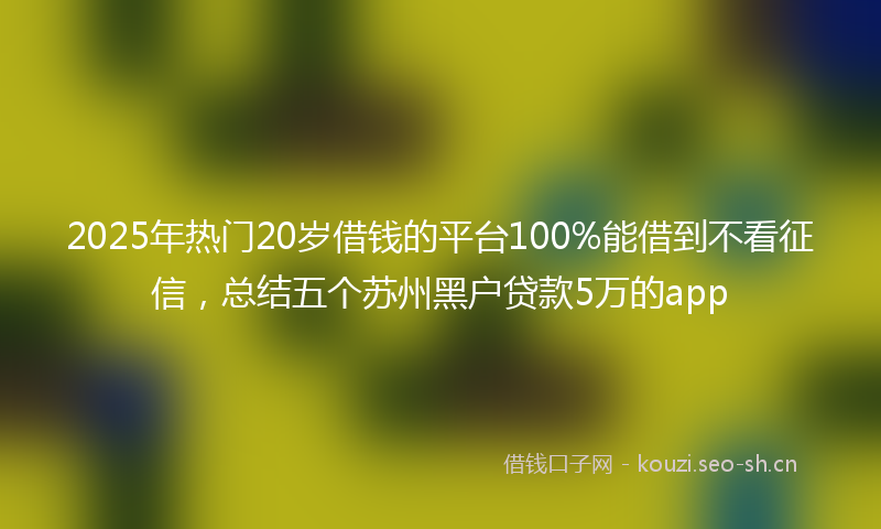 2025年热门20岁借钱的平台100%能借到不看征信，总结五个苏州黑户贷款5万的app