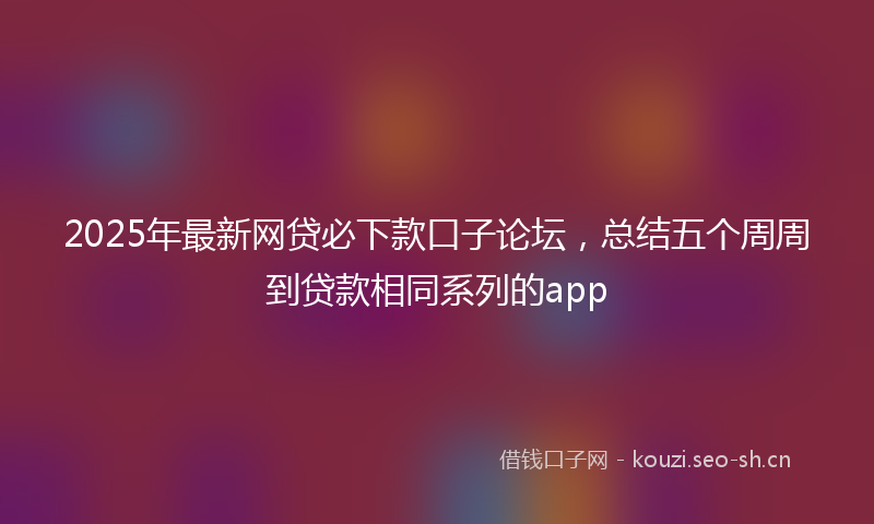 2025年最新网贷必下款口子论坛，总结五个周周到贷款相同系列的app