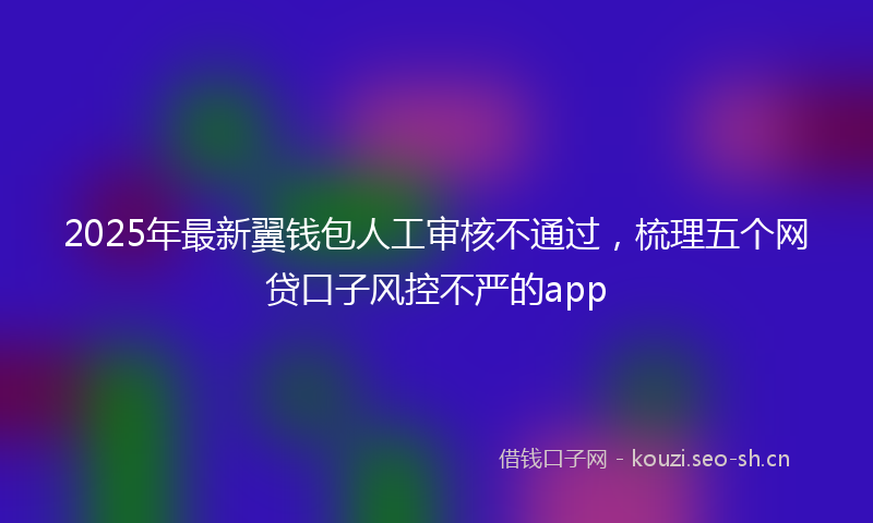 2025年最新翼钱包人工审核不通过，梳理五个网贷口子风控不严的app