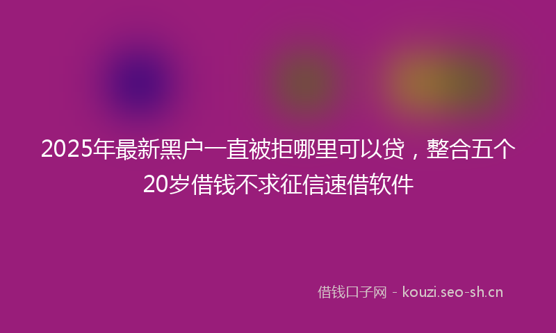 2025年最新黑户一直被拒哪里可以贷，整合五个20岁借钱不求征信速借软件