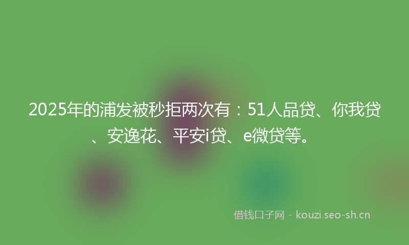 2025年的浦发被秒拒两次有：51人品贷、你我贷、安逸花、平安i贷、e微贷等。