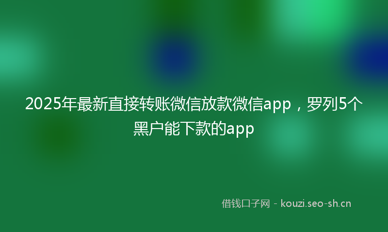 2025年最新直接转账微信放款微信app，罗列5个黑户能下款的app