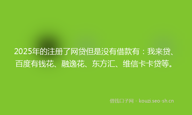 2025年的注册了网贷但是没有借款有：我来贷、百度有钱花、融逸花、东方汇、维信卡卡贷等。