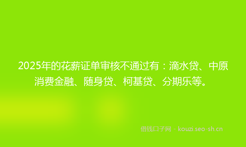 2025年的花薪证单审核不通过有：滴水贷、中原消费金融、随身贷、柯基贷、分期乐等。