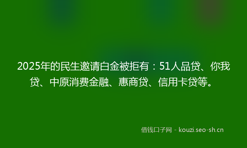 2025年的民生邀请白金被拒有：51人品贷、你我贷、中原消费金融、惠商贷、信用卡贷等。