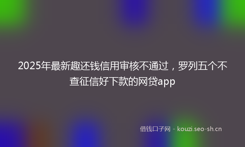 2025年最新趣还钱信用审核不通过，罗列五个不查征信好下款的网贷app