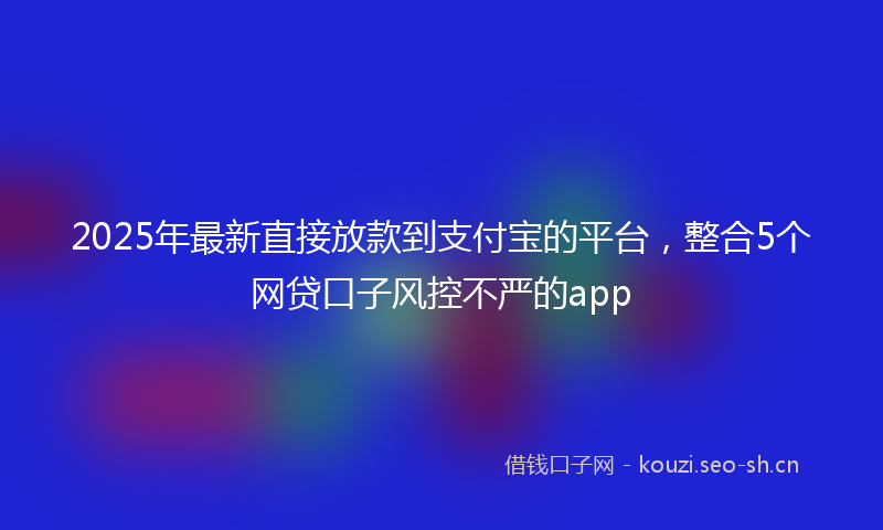 2025年最新直接放款到支付宝的平台，整合5个网贷口子风控不严的app