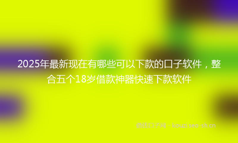 2025年最新现在有哪些可以下款的口子软件，整合五个18岁借款神器快速下款软件