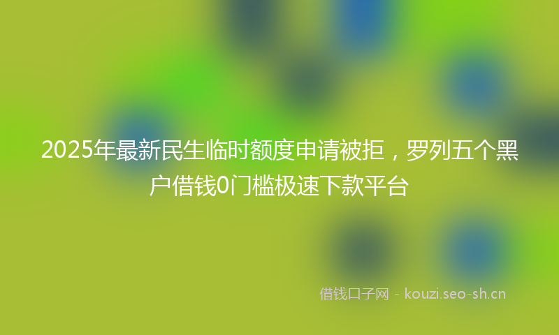 2025年最新民生临时额度申请被拒，罗列五个黑户借钱0门槛极速下款平台