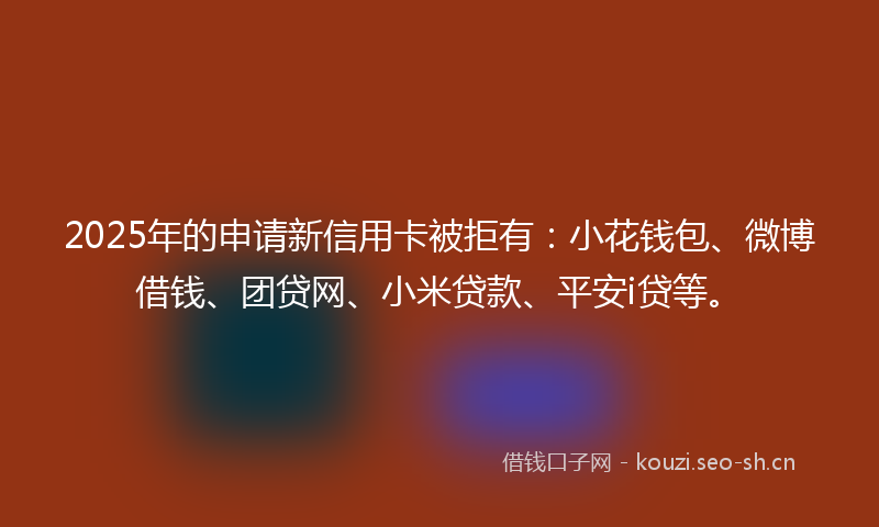 2025年的申请新信用卡被拒有：小花钱包、微博借钱、团贷网、小米贷款、平安i贷等。