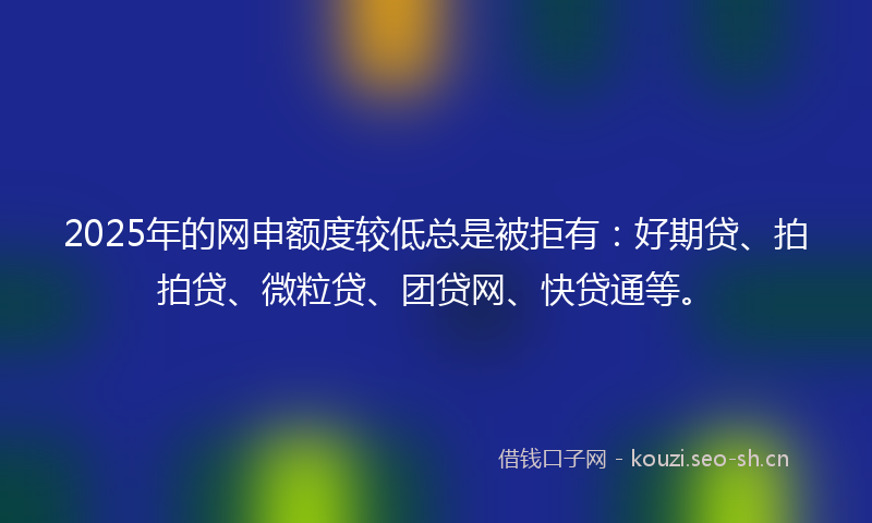 2025年的网申额度较低总是被拒有：好期贷、拍拍贷、微粒贷、团贷网、快贷通等。
