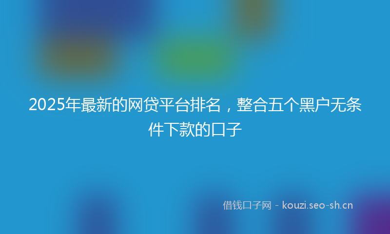 2025年最新的网贷平台排名，整合五个黑户无条件下款的口子