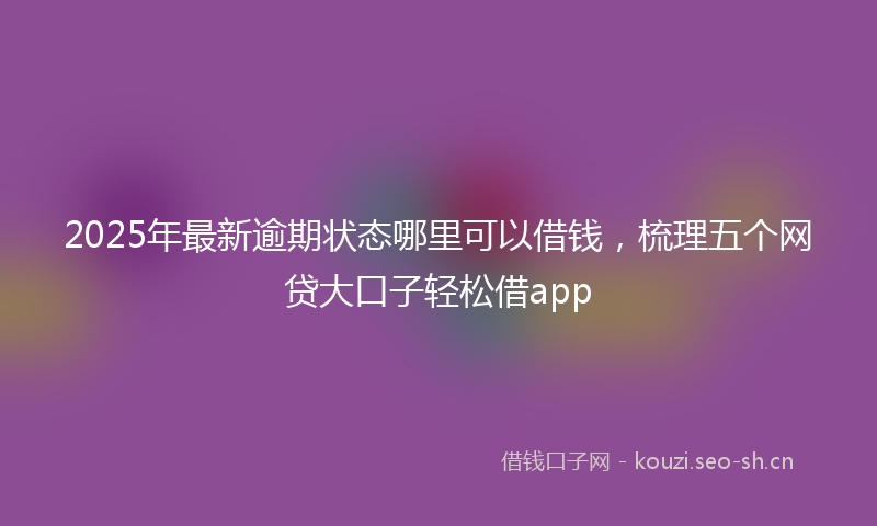 2025年最新逾期状态哪里可以借钱，梳理五个网贷大口子轻松借app