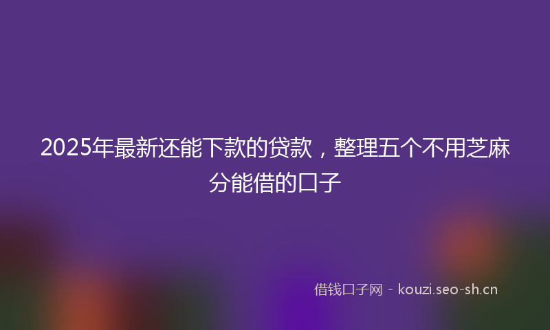 2025年最新还能下款的贷款，整理五个不用芝麻分能借的口子