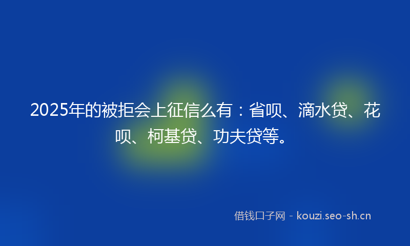 2025年的被拒会上征信么有：省呗、滴水贷、花呗、柯基贷、功夫贷等。