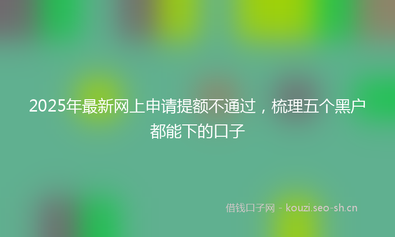 2025年最新网上申请提额不通过，梳理五个黑户都能下的口子