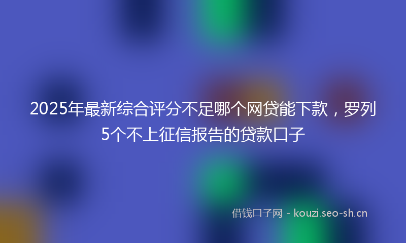 2025年最新综合评分不足哪个网贷能下款，罗列5个不上征信报告的贷款口子
