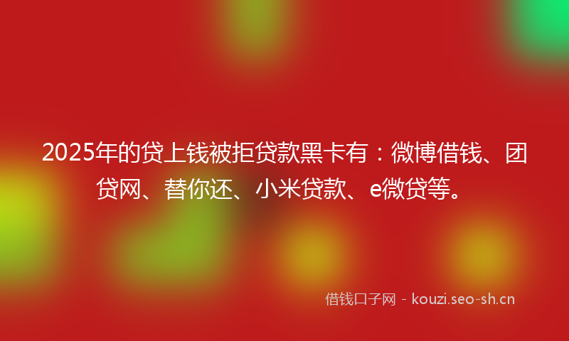 2025年的贷上钱被拒贷款黑卡有：微博借钱、团贷网、替你还、小米贷款、e微贷等。