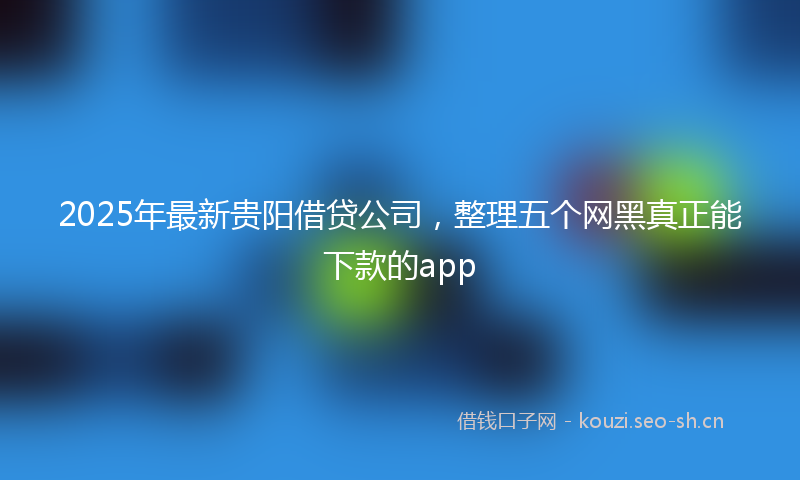 2025年最新贵阳借贷公司，整理五个网黑真正能下款的app