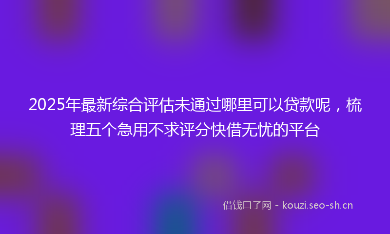 2025年最新综合评估未通过哪里可以贷款呢，梳理五个急用不求评分快借无忧的平台