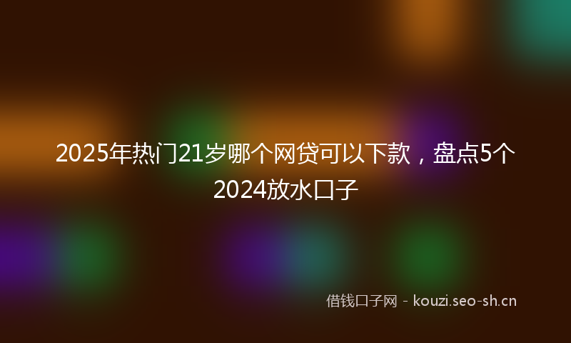 2025年热门21岁哪个网贷可以下款，盘点5个2024放水口子