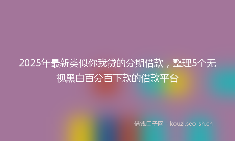 2025年最新类似你我贷的分期借款，整理5个无视黑白百分百下款的借款平台