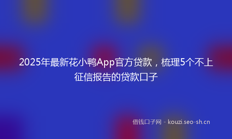 2025年最新花小鸭App官方贷款，梳理5个不上征信报告的贷款口子