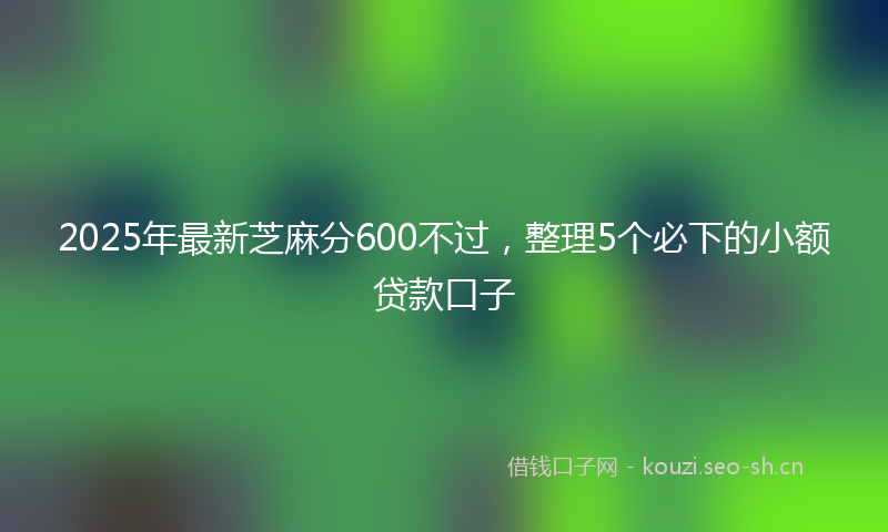 2025年最新芝麻分600不过，整理5个必下的小额贷款口子