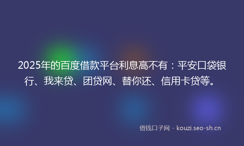 2025年的百度借款平台利息高不有：平安口袋银行、我来贷、团贷网、替你还、信用卡贷等。