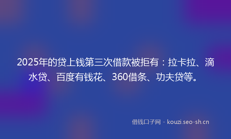 2025年的贷上钱第三次借款被拒有：拉卡拉、滴水贷、百度有钱花、360借条、功夫贷等。