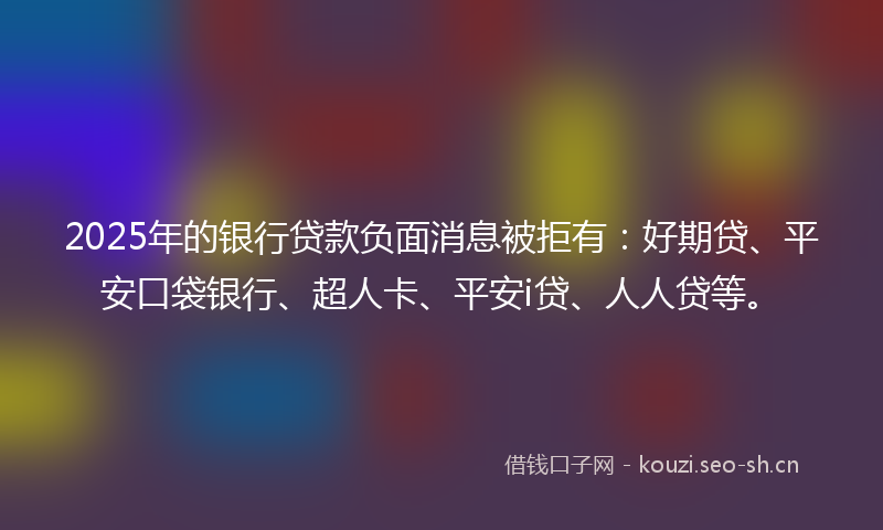 2025年的银行贷款负面消息被拒有：好期贷、平安口袋银行、超人卡、平安i贷、人人贷等。