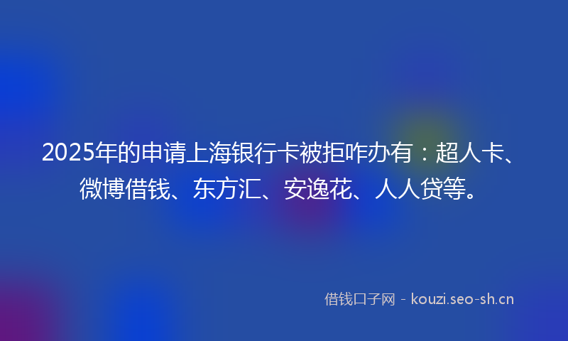 2025年的申请上海银行卡被拒咋办有：超人卡、微博借钱、东方汇、安逸花、人人贷等。