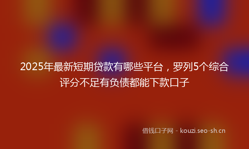 2025年最新短期贷款有哪些平台，罗列5个综合评分不足有负债都能下款口子