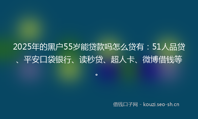 2025年的黑户55岁能贷款吗怎么贷有：51人品贷、平安口袋银行、读秒贷、超人卡、微博借钱等。