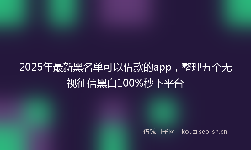 2025年最新黑名单可以借款的app，整理五个无视征信黑白100%秒下平台