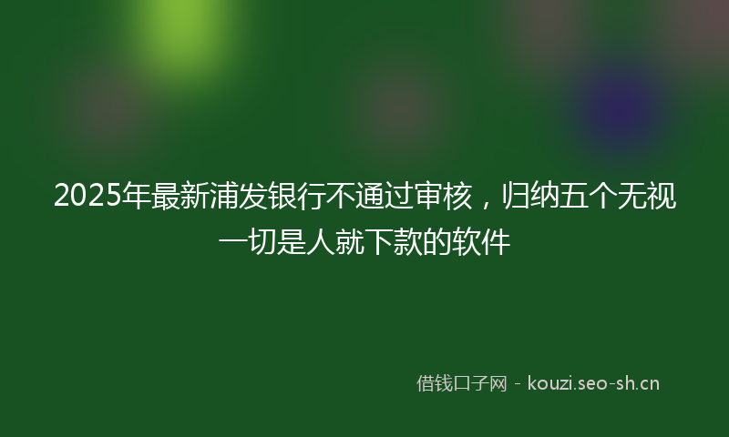 2025年最新浦发银行不通过审核，归纳五个无视一切是人就下款的软件