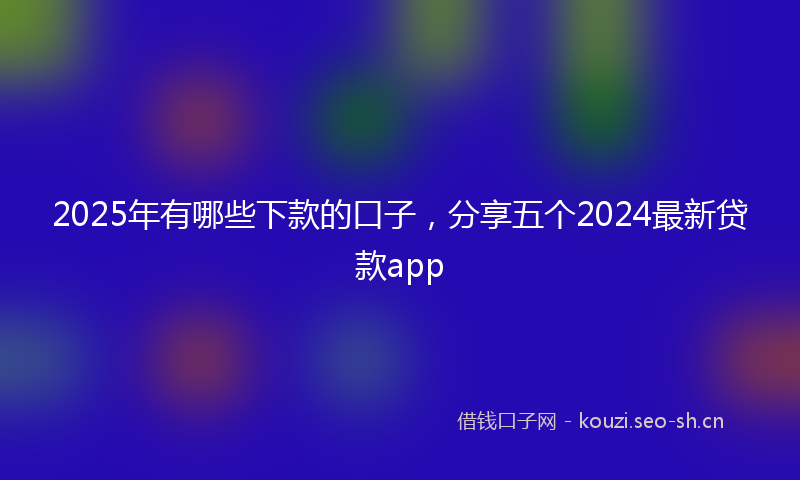 2025年有哪些下款的口子，分享五个2024最新贷款app