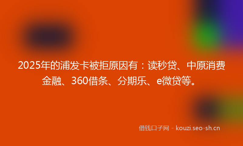 2025年的浦发卡被拒原因有：读秒贷、中原消费金融、360借条、分期乐、e微贷等。