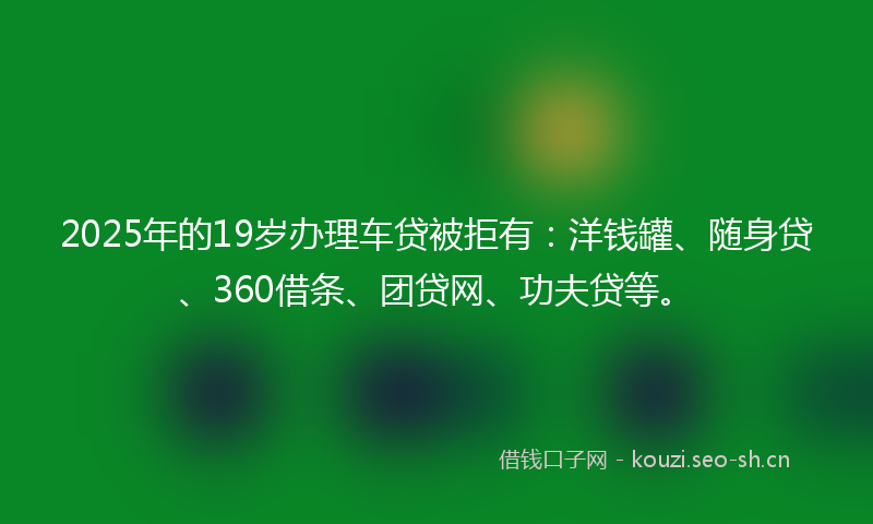 2025年的19岁办理车贷被拒有：洋钱罐、随身贷、360借条、团贷网、功夫贷等。
